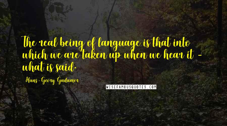 Hans-Georg Gadamer quotes: The real being of language is that into which we are taken up when we hear it - what is said. Hans-Georg Gadamer quotes: The real being of language is that into which we are taken up when we hear it - what is said.