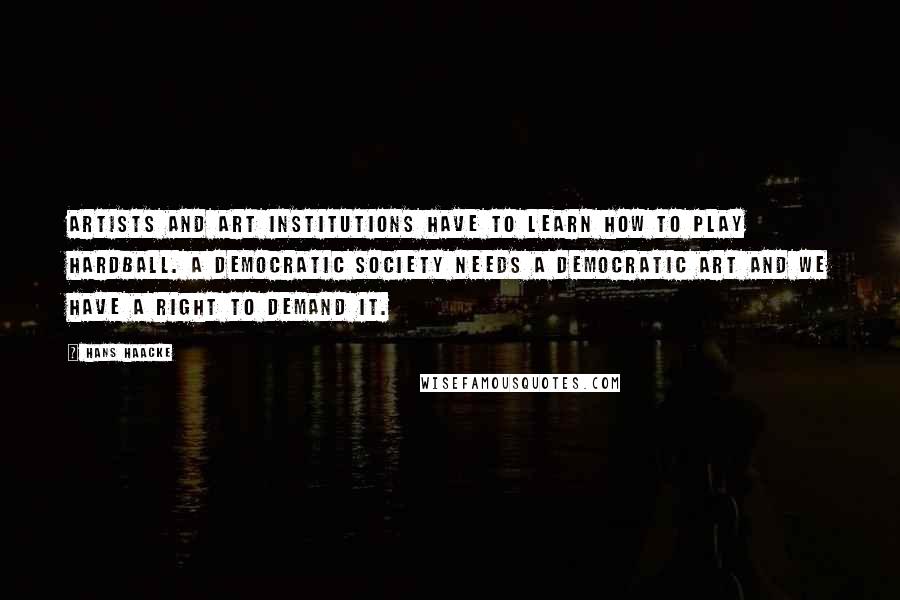 Hans Haacke quotes: Artists and art institutions have to learn how to play hardball. A democratic society needs a democratic art and we have a right to demand it. Hans Haacke quotes: Artists and art institutions have to learn how to play hardball. A democratic society needs a democratic art and we have a right to demand it.