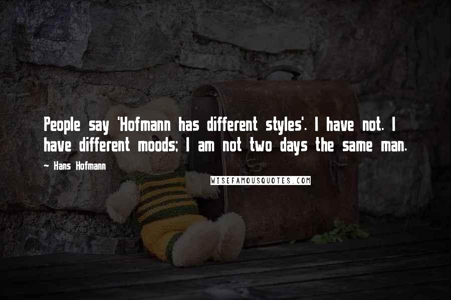 Hans Hofmann quotes: People say 'Hofmann has different styles'. I have not. I have different moods; I am not two days the same man. Hans Hofmann quotes: People say 'Hofmann has different styles'. I have not. I have different moods; I am not two days the same man.