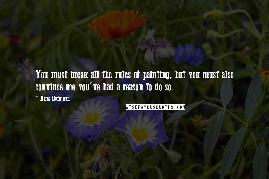Hans Hofmann quotes: You must break all the rules of painting, but you must also convince me you've had a reason to do so. Hans Hofmann quotes: You must break all the rules of painting, but you must also convince me you've had a reason to do so.