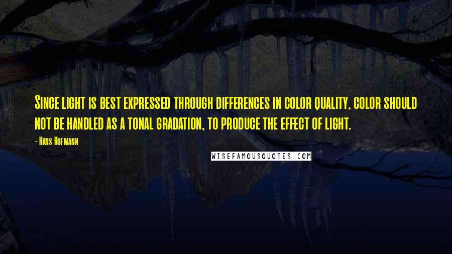 Hans Hofmann quotes: Since light is best expressed through differences in color quality, color should not be handled as a tonal gradation, to produce the effect of light. Hans Hofmann quotes: Since light is best expressed through differences in color quality, color should not be handled as a tonal gradation, to produce the effect of light.