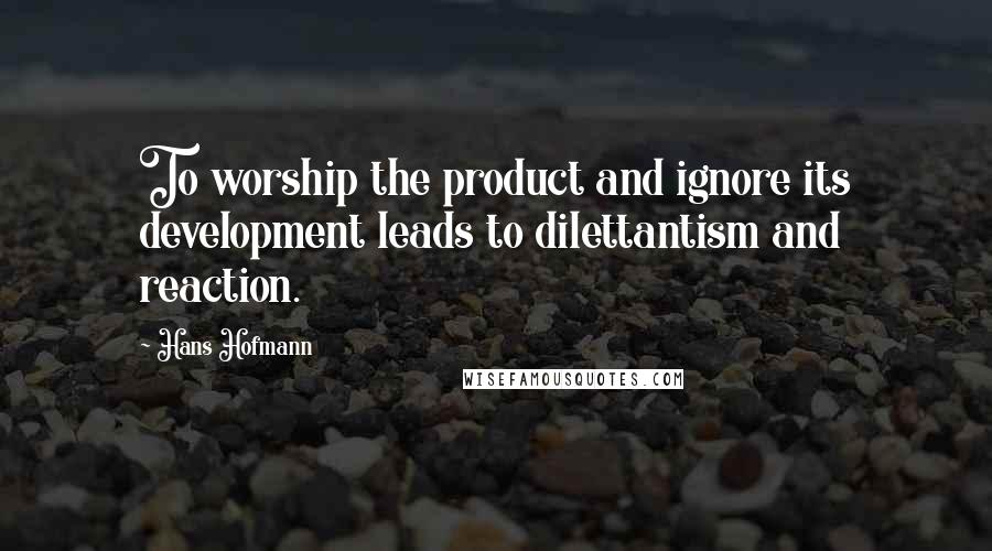 Hans Hofmann quotes: To worship the product and ignore its development leads to dilettantism and reaction.