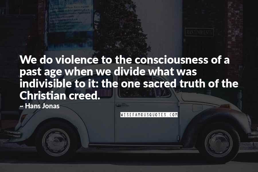 Hans Jonas quotes: We do violence to the consciousness of a past age when we divide what was indivisible to it: the one sacred truth of the Christian creed.