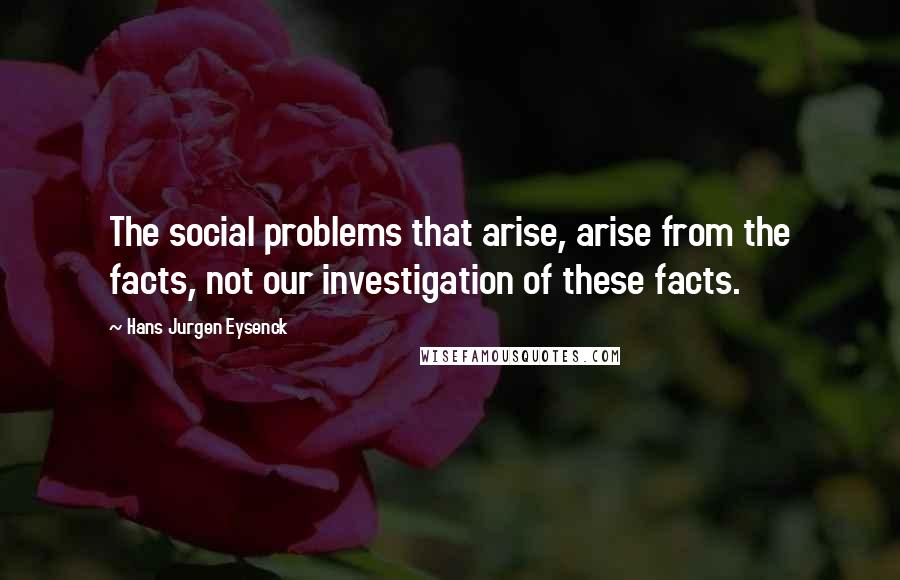 Hans Jurgen Eysenck quotes: The social problems that arise, arise from the facts, not our investigation of these facts.