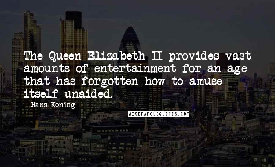 Hans Koning quotes: The Queen Elizabeth II provides vast amounts of entertainment for an age that has forgotten how to amuse itself unaided. Hans Koning quotes: The Queen Elizabeth II provides vast amounts of entertainment for an age that has forgotten how to amuse itself unaided.