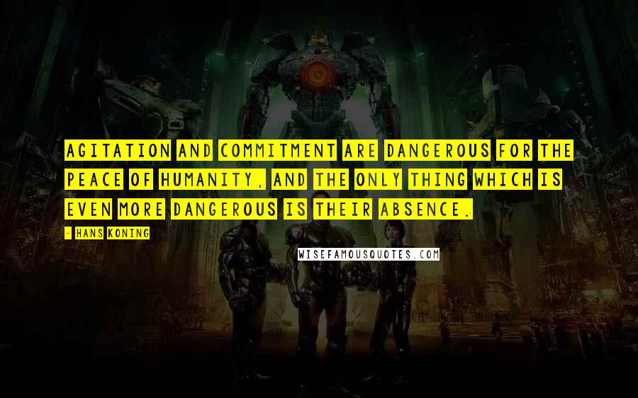 Hans Koning quotes: Agitation and commitment are dangerous for the peace of humanity, and the only thing which is even more dangerous is their absence. Hans Koning quotes: Agitation and commitment are dangerous for the peace of humanity, and the only thing which is even more dangerous is their absence.