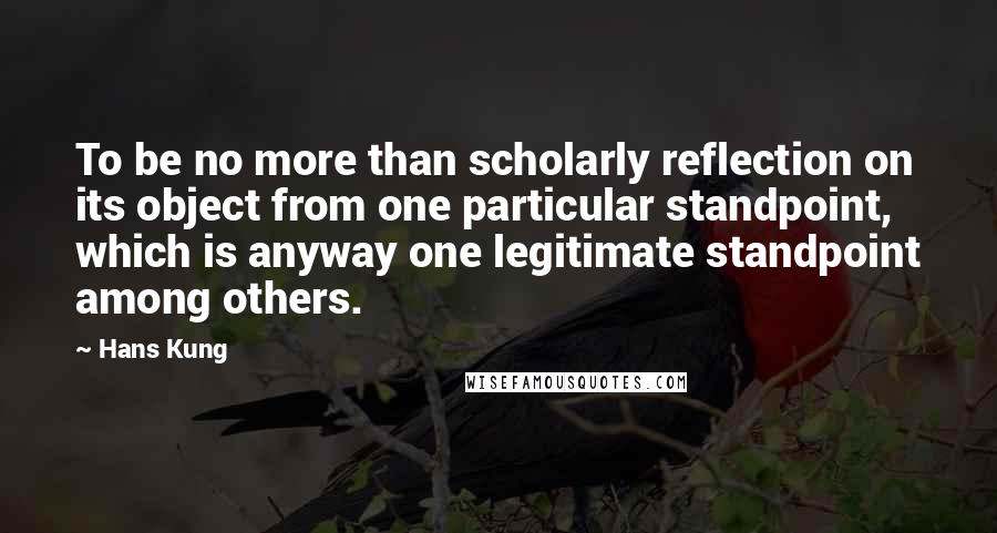 Hans Kung quotes: To be no more than scholarly reflection on its object from one particular standpoint, which is anyway one legitimate standpoint among others.