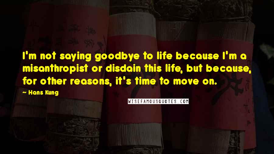 Hans Kung quotes: I'm not saying goodbye to life because I'm a misanthropist or disdain this life, but because, for other reasons, it's time to move on.