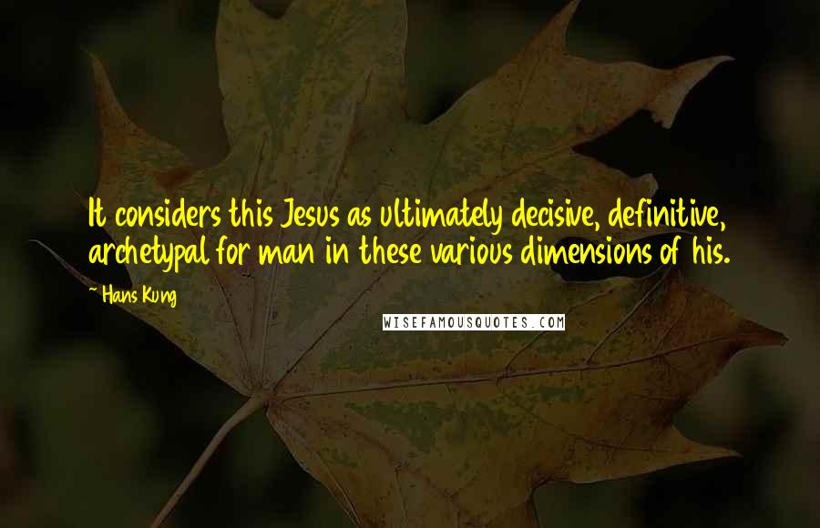 Hans Kung quotes: It considers this Jesus as ultimately decisive, definitive, archetypal for man in these various dimensions of his.