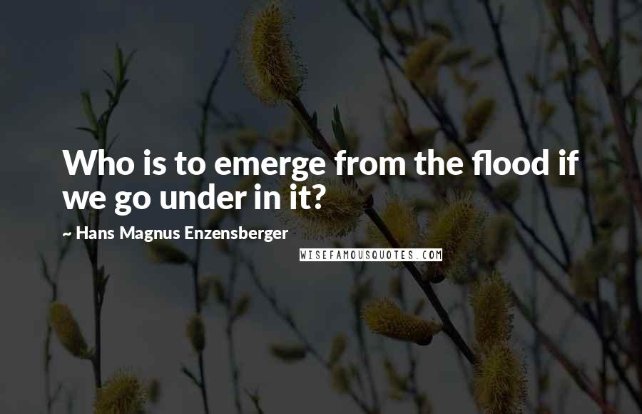 Hans Magnus Enzensberger quotes: Who is to emerge from the flood if we go under in it?