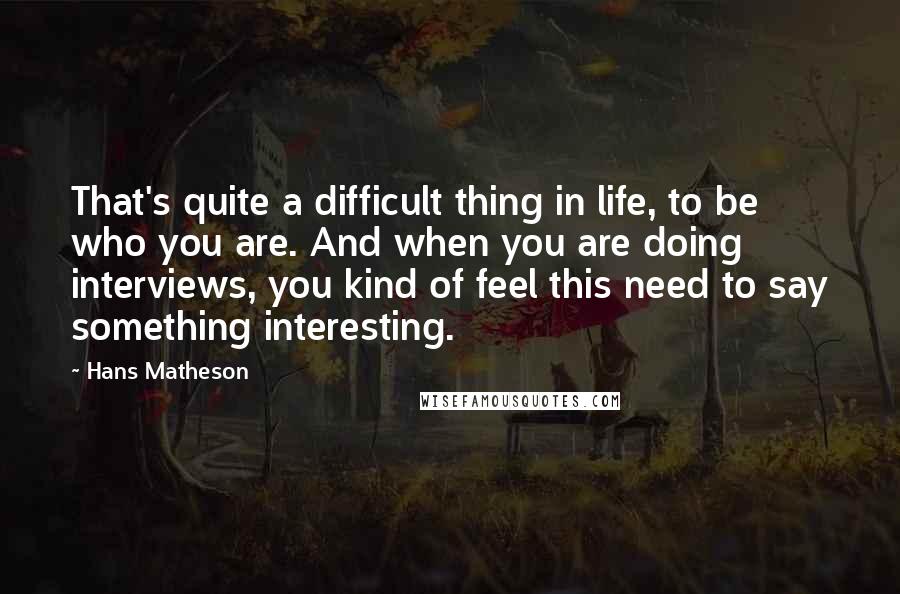 Hans Matheson quotes: That's quite a difficult thing in life, to be who you are. And when you are doing interviews, you kind of feel this need to say something interesting.