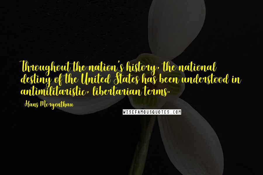 Hans Morgenthau quotes: Throughout the nation's history, the national destiny of the United States has been understood in antimilitaristic, libertarian terms.