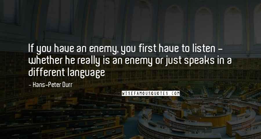Hans-Peter Durr quotes: If you have an enemy, you first have to listen - whether he really is an enemy or just speaks in a different language