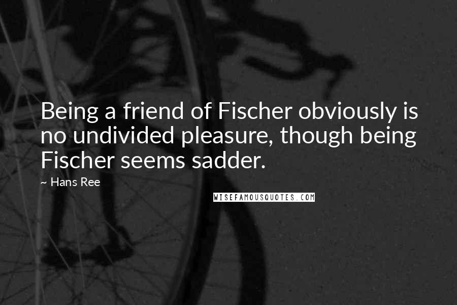 Hans Ree quotes: Being a friend of Fischer obviously is no undivided pleasure, though being Fischer seems sadder.