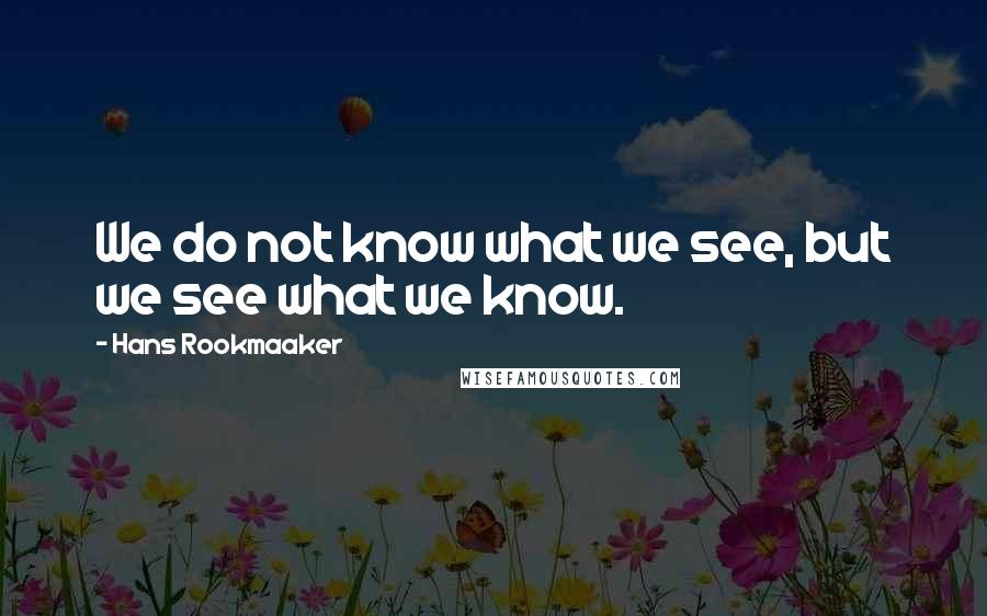 Hans Rookmaaker quotes: We do not know what we see, but we see what we know.