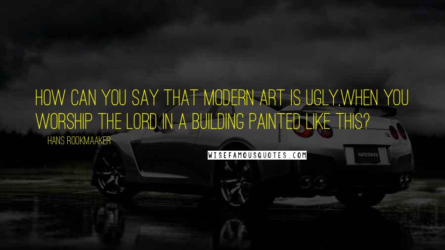 Hans Rookmaaker quotes: How can you say that modern art is ugly,when you worship the Lord in a building painted like this?