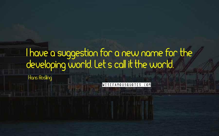 Hans Rosling quotes: I have a suggestion for a new name for the developing world. Let's call it the world.