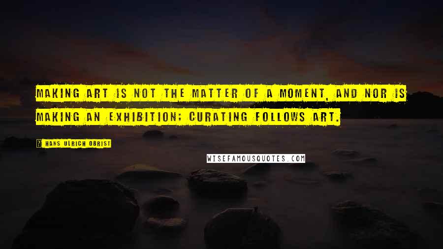 Hans Ulrich Obrist quotes: Making art is not the matter of a moment, and nor is making an exhibition; curating follows art.