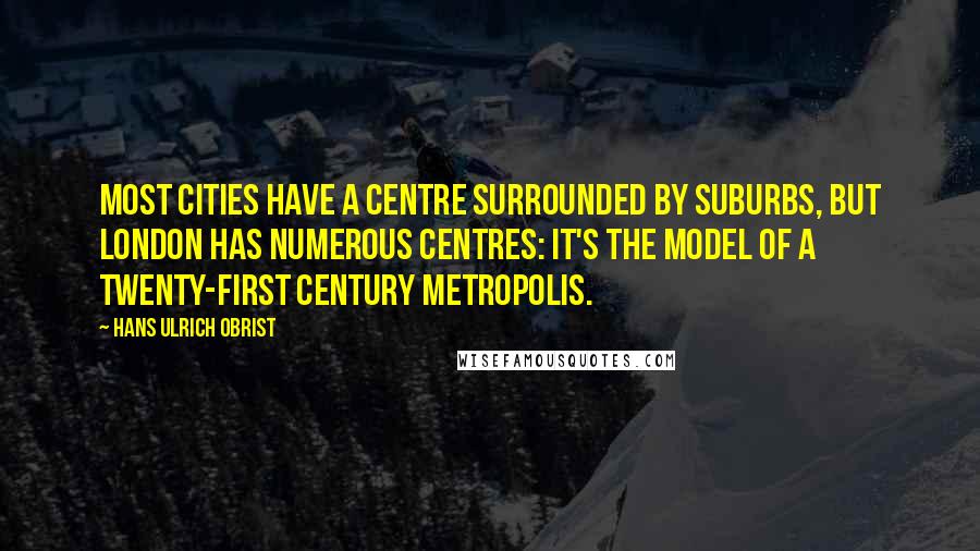 Hans Ulrich Obrist quotes: Most cities have a centre surrounded by suburbs, but London has numerous centres: it's the model of a twenty-first century metropolis.