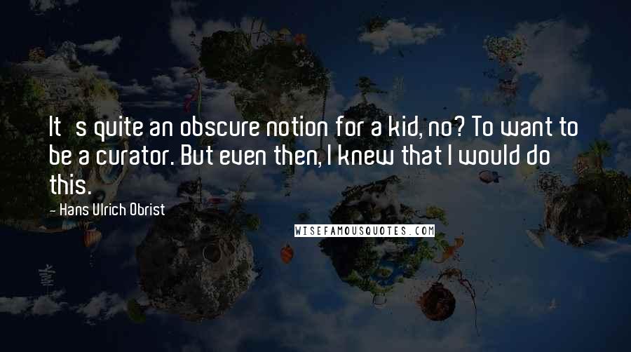 Hans Ulrich Obrist quotes: It's quite an obscure notion for a kid, no? To want to be a curator. But even then, I knew that I would do this.