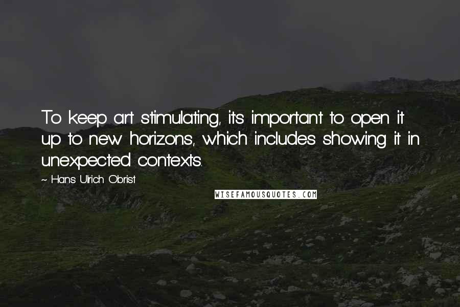 Hans Ulrich Obrist quotes: To keep art stimulating, it's important to open it up to new horizons, which includes showing it in unexpected contexts.