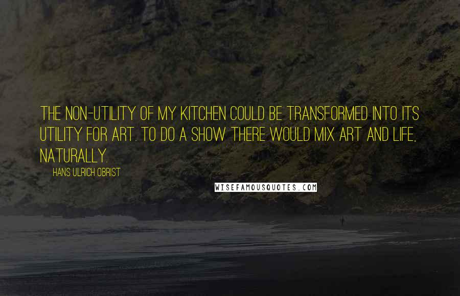 Hans Ulrich Obrist quotes: The non-utility of my kitchen could be transformed into its utility for art. To do a show there would mix art and life, naturally.