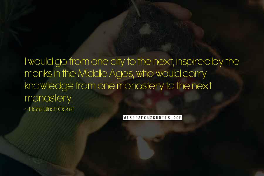 Hans Ulrich Obrist quotes: I would go from one city to the next, inspired by the monks in the Middle Ages, who would carry knowledge from one monastery to the next monastery.