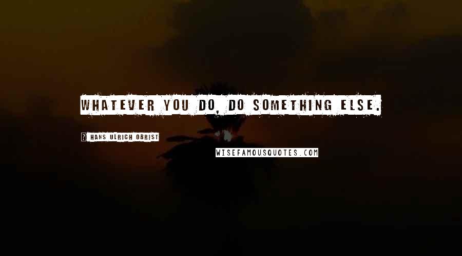 Hans Ulrich Obrist quotes: Whatever you do, do something else.