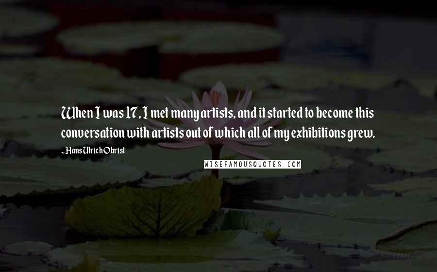 Hans Ulrich Obrist quotes: When I was 17, I met many artists, and it started to become this conversation with artists out of which all of my exhibitions grew.