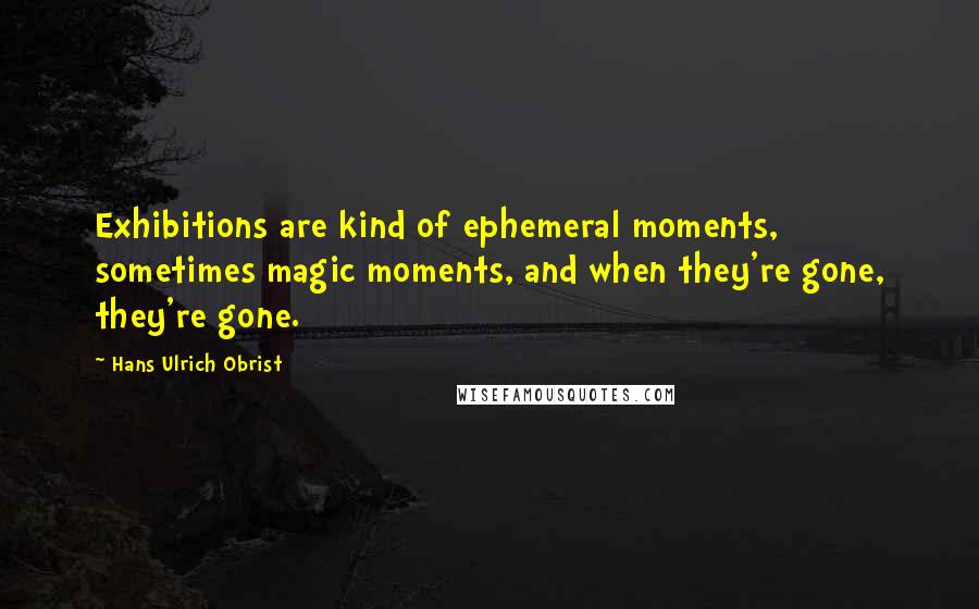 Hans Ulrich Obrist quotes: Exhibitions are kind of ephemeral moments, sometimes magic moments, and when they're gone, they're gone.