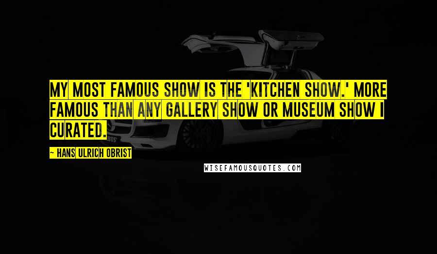 Hans Ulrich Obrist quotes: My most famous show is the 'Kitchen Show.' More famous than any gallery show or museum show I curated.