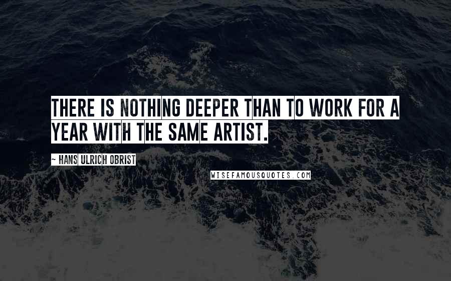 Hans Ulrich Obrist quotes: There is nothing deeper than to work for a year with the same artist.