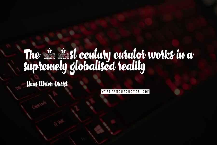 Hans Ulrich Obrist quotes: The 21st-century curator works in a supremely globalised reality.