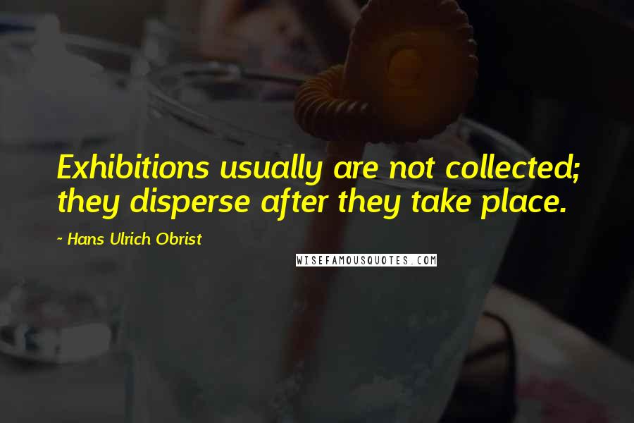 Hans Ulrich Obrist quotes: Exhibitions usually are not collected; they disperse after they take place.