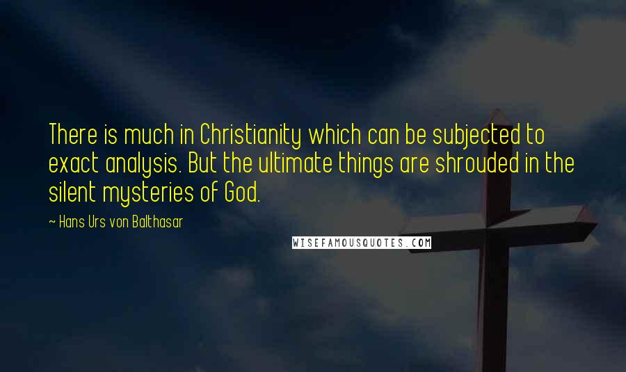 Hans Urs Von Balthasar quotes: There is much in Christianity which can be subjected to exact analysis. But the ultimate things are shrouded in the silent mysteries of God.