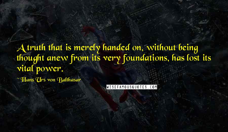 Hans Urs Von Balthasar quotes: A truth that is merely handed on, without being thought anew from its very foundations, has lost its vital power.