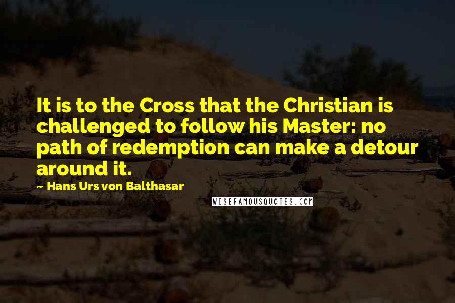 Hans Urs Von Balthasar quotes: It is to the Cross that the Christian is challenged to follow his Master: no path of redemption can make a detour around it.