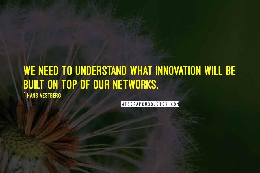 Hans Vestberg quotes: We need to understand what innovation will be built on top of our networks.