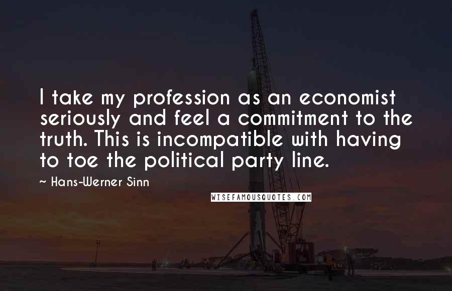 Hans-Werner Sinn quotes: I take my profession as an economist seriously and feel a commitment to the truth. This is incompatible with having to toe the political party line. Hans-Werner Sinn quotes: I take my profession as an economist seriously and feel a commitment to the truth. This is incompatible with having to toe the political party line.