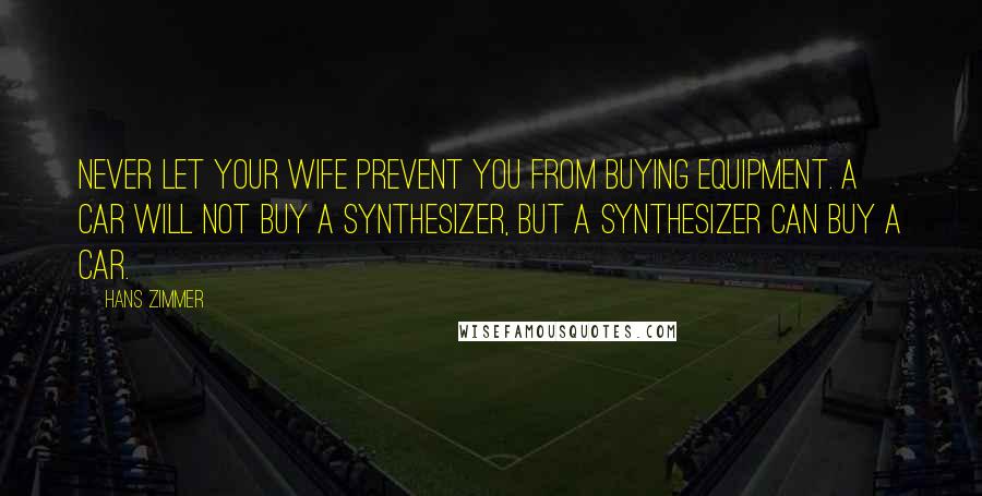 Hans Zimmer quotes: Never let your wife prevent you from buying equipment. A car will not buy a synthesizer, but a synthesizer can buy a car.