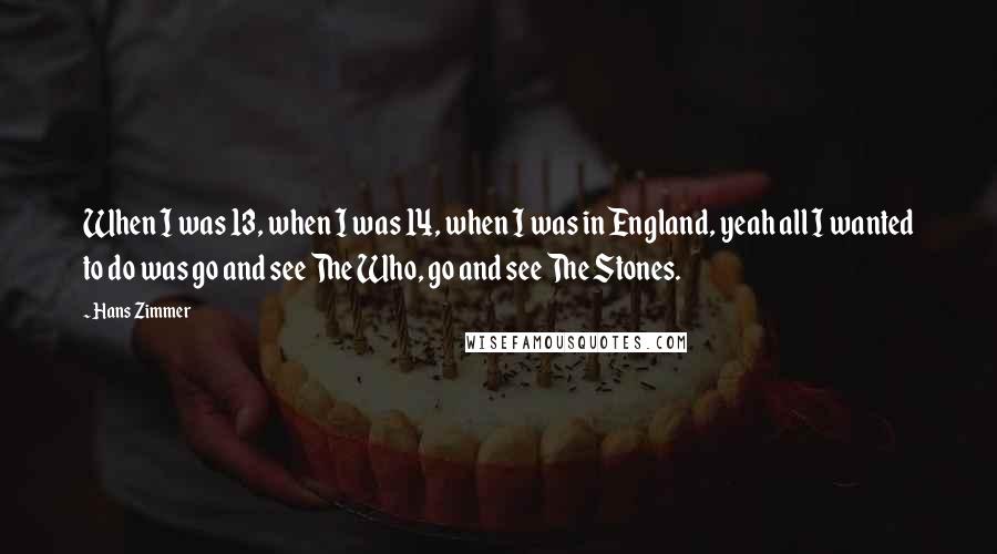 Hans Zimmer quotes: When I was 13, when I was 14, when I was in England, yeah all I wanted to do was go and see The Who, go and see The Stones.