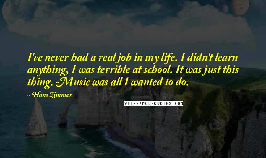 Hans Zimmer quotes: I've never had a real job in my life. I didn't learn anything, I was terrible at school. It was just this thing. Music was all I wanted to do.