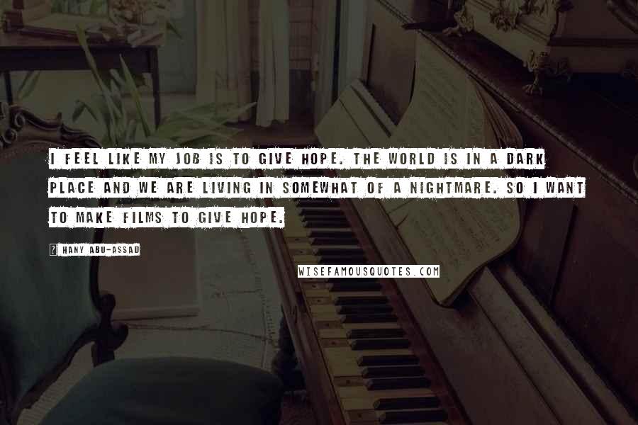 Hany Abu-Assad quotes: I feel like my job is to give hope. The world is in a dark place and we are living in somewhat of a nightmare. So I want to make Hany Abu-Assad quotes: I feel like my job is to give hope. The world is in a dark place and we are living in somewhat of a nightmare. So I want to make