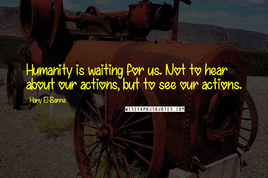 Hany El-Banna quotes: Humanity is waiting for us. Not to hear about our actions, but to see our actions.