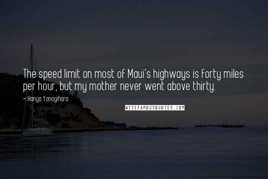 Hanya Yanagihara quotes: The speed limit on most of Maui's highways is forty miles per hour, but my mother never went above thirty. Hanya Yanagihara quotes: The speed limit on most of Maui's highways is forty miles per hour, but my mother never went above thirty.