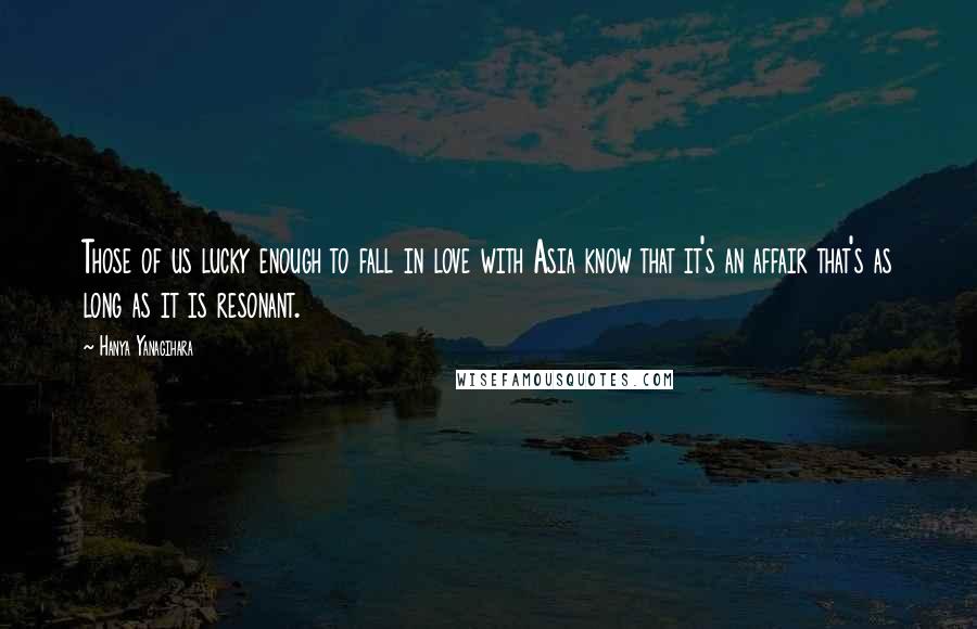 Hanya Yanagihara quotes: Those of us lucky enough to fall in love with Asia know that it's an affair that's as long as it is resonant.