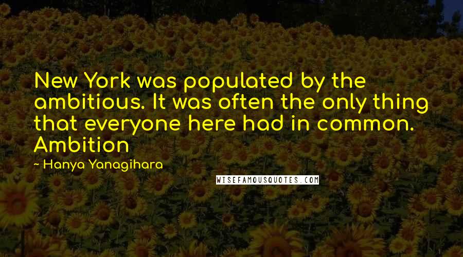 Hanya Yanagihara quotes: New York was populated by the ambitious. It was often the only thing that everyone here had in common. Ambition