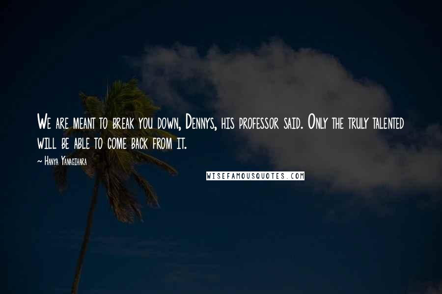 Hanya Yanagihara quotes: We are meant to break you down, Dennys, his professor said. Only the truly talented will be able to come back from it.