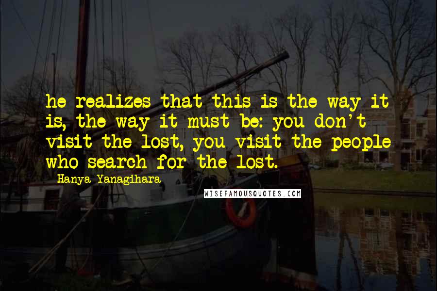 Hanya Yanagihara quotes: he realizes that this is the way it is, the way it must be: you don't visit the lost, you visit the people who search for the lost.