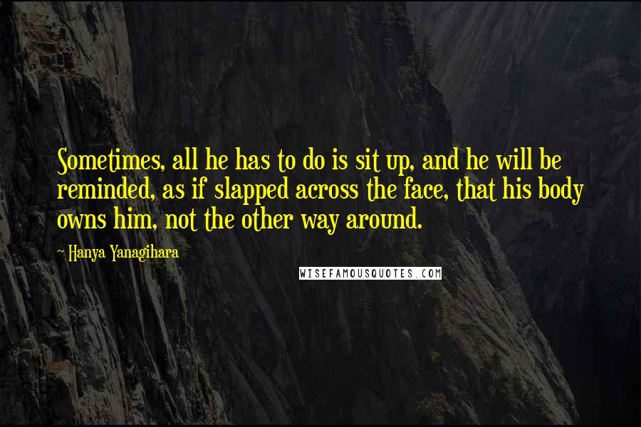 Hanya Yanagihara quotes: Sometimes, all he has to do is sit up, and he will be reminded, as if slapped across the face, that his body owns him, not the other way around.